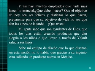 Y así  hay  muchos empleados que nada mas hacen lo   esencial. ¿ Que deben hacer? Que el   objetivo  de  hoy sea ser  felices  y disfrutar lo que  hacen , prepárense  para  que su   objetivo de vida no sea que den las cinco de la   tarde.  ¡ Que triste!   Sabe mi equipo de diseño  que lo   que   diseñan en esta nación  no  lo había, que gracias a su ingenio   esta saliendo un   producto   nuevo en México. Mi gente sabe que son ayudantes de   Dios, que todos   los días están creando   productos que dan alegría a los  niños  o que llevan   a través de   Yakult   salud   a sus hijos. 