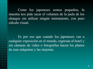 Como los japoneses somos pequeños, la maestra nos pide sacar el volumen de la jaula de los changos sin utilizar ningún instrumento, con puro cálculo visual. Es por eso que cuando los japoneses van a cualquier exposición en el mundo, regresan al hotel y sin cámaras de video o fotografías hacen los planos de esas máquinas y las mejoran. 