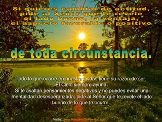 Todo lo que ocurre en nuestras vidas tiene su razón de ser.Todo lo que ocurre en nuestras vidas tiene su razón de ser.
El Cielo siempre ayuda.El Cielo siempre ayuda.
Si te asaltan pensamientos negativos y no puedes evitar unaSi te asaltan pensamientos negativos y no puedes evitar una
mentalidad desesperanzada, pide al Señor que te revele el ladomentalidad desesperanzada, pide al Señor que te revele el lado
bueno de lo que te ocurre.bueno de lo que te ocurre.
Visita: www.RenuevoDePlenitud.com
 