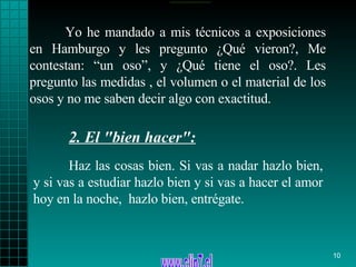 Yo he mandado a mis técnicos a exposiciones en Hamburgo y les pregunto ¿Qué vieron?, Me contestan: “un oso”, y ¿Qué tiene el oso?. Les pregunto las medidas , el volumen o el material de los osos y no me saben decir algo con exactitud. Haz las cosas bien .  Si vas a   nadar hazlo bien, y si vas a   estudiar hazlo bien y si vas a hacer el amor hoy   en la noche,   hazlo bien,   entrégate. 2.  El "bien hacer":   
