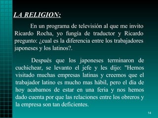LA RELIGION: Después que los   japoneses terminaron de   cuchichear, se levanto el jefe y les dijo :  "Hemos   visitado muchas   empresas   latinas y creemos que el trabajador latino es   mucho mas hábil, pero el   día de hoy acabamos de estar en una feria y nos   hemos dado cuenta por que   las   relaciones entre los obreros y   la empresa son tan   deficientes. En un programa de televisión al que me invito   Ricardo Rocha, yo fungía de   traductor y Ricardo   pregunto :   ¿ cual es la   diferencia entre los trabajadores   japoneses  y  los latinos?. 