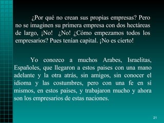 ¿Por qué no crean sus propias empresas? Pero no se imaginen su primera empresa con dos hectáreas de largo, ¡No!  ¿No! ¿Cómo empezamos todos los empresarios? Pues tenían capital. ¡No es cierto!  Yo conozco a muchos Arabes, Israelitas, Españoles, que llegaron a estos paises con una mano adelante y la otra atrás, sin amigos, sin conocer el idioma y las costumbres, pero con una fe en sí mismos, en estos paises, y trabajaron mucho y ahora son los empresarios de estas naciones. 