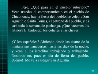 Pero, ¿Qué pasa en el pueblo autóctono? Vean ustedes el comportamiento en el pueblo de Chiconcuac; hay la fiesta del pueblo, se celebra San Agustín o Santo Tomás, el patrono del pueblo, y es casi toda la semana de pachanga. ¿Qué hacemos los latinos? El bailongo, los cohetes y las cheves. ¿Y los españoles? Abriendo desde las cuatro de la mañana sus panaderías, hasta las diez de la noche, y vean a los israelitas trabajando y trabajando. Nosotros no, pues es día de fiesta del pueblo. ¡Cómo!  Me va a castigar San Agustín. 