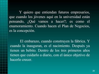 Y quiero que entiendan futuros empresarios, que cuando los jóvenes aquí en la universidad están pensando, ¿Qué vamos a hacer?; es como el enamoramiento. Cuando hacen el Plan de Negocios, es la concepción. El embarazo, cuando construyen la fábrica. Y cuando la inauguran, es el nacimiento. Después ya tienen un bebito. Dentro de los tres primeros años tienen que cuidarlo a diario, con el único objetivo de hacerlo crecer.   