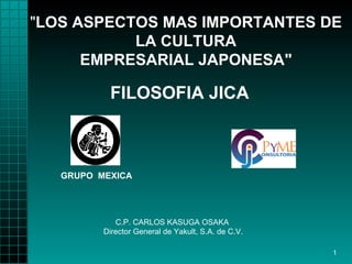 "LOS ASPECTOS MAS IMPORTANTES DE
           LA CULTURA
      EMPRESARIAL JAPONESA"

           FILOSOFIA JICA



   GRUPO MEXICA




             C.P. CARLOS KASUGA OSAKA
          Director General de Yakult, S.A. de C.V.

                                                     1
 