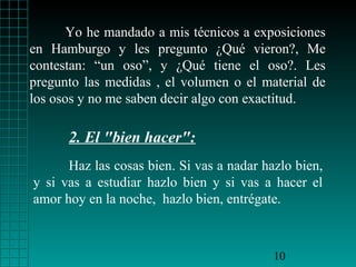 Yo he mandado a mis técnicos a exposiciones
en Hamburgo y les pregunto ¿Qué vieron?, Me
contestan: “un oso”, y ¿Qué tiene el oso?. Les
pregunto las medidas , el volumen o el material de
los osos y no me saben decir algo con exactitud.

2. El "bien hacer":
Haz las cosas bien. Si vas a nadar hazlo bien,
y si vas a estudiar hazlo bien y si vas a hacer el
amor hoy en la noche, hazlo bien, entrégate.

10

 