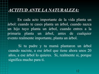 ACTITUD ANTE LA NATURALEZA:
En cada acto importante de la vida planta un
árbol: cuando te cases planta un árbol, cuando nazca
un hijo tuyo planta un árbol, cuando entres a la
primaria planta un árbol, antes de cualquier
evento realmente importante, planta un árbol.
Si tu padre y tu mamá plantaron un árbol
cuando naciste, a ese árbol que tiene ahora unos 20
años, a ese árbol lo quieres. Si, realmente si, porque
significa mucho para ti.
12

 
