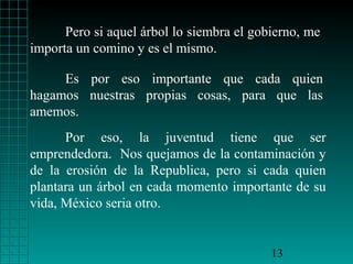 Pero si aquel árbol lo siembra el gobierno, me
importa un comino y es el mismo.
Es por eso importante que cada quien
hagamos nuestras propias cosas, para que las
amemos.
Por eso, la juventud tiene que ser
emprendedora. Nos quejamos de la contaminación y
de la erosión de la Republica, pero si cada quien
plantara un árbol en cada momento importante de su
vida, México seria otro.

13

 