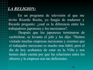 LA RELIGION:
En un programa de televisión al que me
invito Ricardo Rocha, yo fungía de traductor y
Ricardo pregunto: ¿cual es la diferencia entre los
trabajadores japoneses y los mexicanos?.
Después que los japoneses terminaron de
cuchichear, se levanto el jefe y les dijo: "Hemos
visitado muchas empresas mexicanas y creemos que
el trabajador mexicano es mucho mas hábil, pero el
día de hoy acabamos de estar en la Villa y nos
hemos dado cuenta por que las relaciones entre los
obreros y la empresa son tan deficientes.
14

 
