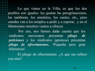 Lo que vimos en la Villa, es que los dos
pueblos son iguales: les gustan las peregrinaciones,
las tamboras, los amuletos, los cuetes, etc., pero
ustedes van a los templos a pedir y a esperar, y en el
Shintoismo nosotros vamos a ofrecer.
Por eso, nos hemos dado cuenta que los
sindicatos mexicanos presentan pliego de
peticiones y los sindicatos japoneses presentan
pliego de ofrecimientos, !Pequeña pero gran
diferencia!.
El pliego de ofrecimiento. ¿A que me refiero
con esto?
15

 
