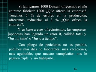 Si fabricarnos 1000 Datsun, ofrecemos el año
entrante fabricar 1200 ¿Que ofrece la empresa?.
Tenemos 5 % de errores en la producción,
ofrecemos reducirlos al 3 % ¿Que ofrece la
empresa?.
Y en base a esos ofrecimientos, las empresas
japonesas han logrado un error 0, calidad total y
"Just in time" o "Justo a tiempo".
Con pliego de peticiones no es posible,
pedimos mas días no laborables, mas vacaciones,
mas aguinaldo, que nuestro cumpleaños nos lo
paguen triple y no trabajarlo.
16

 