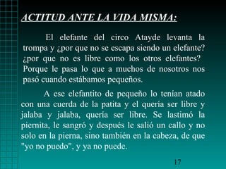 ACTITUD ANTE LA VIDA MISMA:
El elefante del circo Atayde levanta la
trompa y ¿por que no se escapa siendo un elefante?
¿por que no es libre como los otros elefantes?
Porque le pasa lo que a muchos de nosotros nos
pasó cuando estábamos pequeños.
A ese elefantito de pequeño lo tenían atado
con una cuerda de la patita y el quería ser libre y
jalaba y jalaba, quería ser libre. Se lastimó la
piernita, le sangró y después le salió un callo y no
solo en la pierna, sino también en la cabeza, de que
"yo no puedo", y ya no puede.
17

 