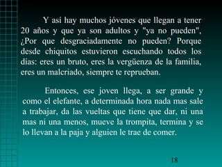 Y así hay muchos jóvenes que llegan a tener
20 años y que ya son adultos y "ya no pueden",
¿Por que desgraciadamente no pueden? Porque
desde chiquitos estuvieron escuchando todos los
días: eres un bruto, eres la vergüenza de la familia,
eres un malcriado, siempre te reprueban.
Entonces, ese joven llega, a ser grande y
como el elefante, a determinada hora nada mas sale
a trabajar, da las vueltas que tiene que dar, ni una
mas ni una menos, mueve la trompita, termina y se
lo llevan a la paja y alguien le trae de comer.
18

 