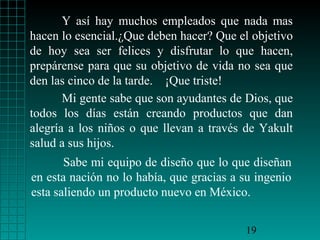 Y así hay muchos empleados que nada mas
hacen lo esencial.¿Que deben hacer? Que el objetivo
de hoy sea ser felices y disfrutar lo que hacen,
prepárense para que su objetivo de vida no sea que
den las cinco de la tarde. ¡Que triste!
Mi gente sabe que son ayudantes de Dios, que
todos los días están creando productos que dan
alegría a los niños o que llevan a través de Yakult
salud a sus hijos.
Sabe mi equipo de diseño que lo que diseñan
en esta nación no lo había, que gracias a su ingenio
esta saliendo un producto nuevo en México.
19

 