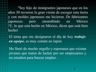 "Soy hijo de inmigrantes japoneses que en los
años 30 tuvieron la gran visión de escoger esta tierra
y con moldes japoneses me hicieron. De fabricantes
japoneses
pero
ensamblado
en
México
!Y, lo que esta hecho en México, dicen que está bien
hecho!
El tema que me designaron el día de hoy trabajo
en equipo, es muy común en Japón
Me llenó de mucho orgullo y esperanza que existan
jóvenes que traten de luchar por ser empresarios y
no estudien para buscar empleo .
2

 