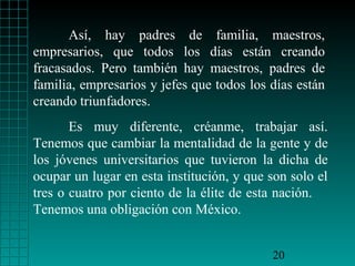 Así, hay padres de familia, maestros,
empresarios, que todos los días están creando
fracasados. Pero también hay maestros, padres de
familia, empresarios y jefes que todos los días están
creando triunfadores.
Es muy diferente, créanme, trabajar así.
Tenemos que cambiar la mentalidad de la gente y de
los jóvenes universitarios que tuvieron la dicha de
ocupar un lugar en esta institución, y que son solo el
tres o cuatro por ciento de la élite de esta nación.
Tenemos una obligación con México.
20

 