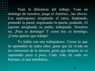 Vean la diferencia del trabajo. Vean un
domingo de nosotros, juega el América…las cheves.
Los anglosajones arreglando el carro, limpiando,
pintando la pared, engrasando la puerta, podando. El
japonés arreglando su jardín, trabajando. Nosotros
no. ¡Pues es domingo! Y como hoy es domingo;
¡Cómo quieres que trabaje!
Yo hablo con mis trabajadores. Vieran lo que
he aprendido de todos ellos: gente que ha vivido en
los cinturones de la miseria, gente que después se va
superando poco a poco. Cada vida, de cada ser
humano, es una enseñanza.
23

 