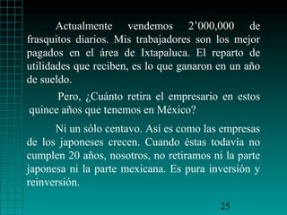 Actualmente vendemos 2’000,000 de
frasquitos diarios. Mis trabajadores son los mejor
pagados en el área de Ixtapaluca. El reparto de
utilidades que reciben, es lo que ganaron en un año
de sueldo.
Pero, ¿Cuánto retira el empresario en estos
quince años que tenemos en México?
Ni un sólo centavo. Así es como las empresas
de los japoneses crecen. Cuando éstas todavía no
cumplen 20 años, nosotros, no retiramos ni la parte
japonesa ni la parte mexicana. Es pura inversión y
reinversión.
25

 