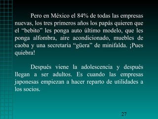 Pero en México el 84% de todas las empresas
nuevas, los tres primeros años los papás quieren que
el “bebito” les ponga auto último modelo, que les
ponga alfombra, aire acondicionado, muebles de
caoba y una secretaria “güera” de minifalda. ¡Pues
quiebra!
Después viene la adolescencia y después
llegan a ser adultos. Es cuando las empresas
japonesas empiezan a hacer reparto de utilidades a
los socios.

27

 