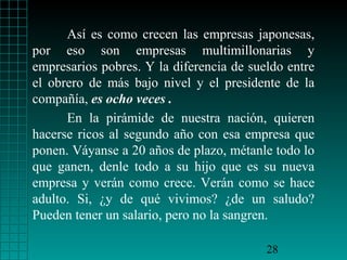 Así es como crecen las empresas japonesas,
por eso son empresas multimillonarias y
empresarios pobres. Y la diferencia de sueldo entre
el obrero de más bajo nivel y el presidente de la
compañía, es ocho veces .
En la pirámide de nuestra nación, quieren
hacerse ricos al segundo año con esa empresa que
ponen. Váyanse a 20 años de plazo, métanle todo lo
que ganen, denle todo a su hijo que es su nueva
empresa y verán como crece. Verán como se hace
adulto. Si, ¿y de qué vivimos? ¿de un saludo?
Pueden tener un salario, pero no la sangren.
28

 