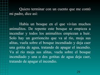 Quiero terminar con un cuento que me contó
mi padre, dice así:
Había un bosque en el que vivían muchos
animalitos. De repente este bosque se empieza a
incendiar y todos los animalitos empiezan a huir.
Solo hay un gorrioncito que va al río, moja sus
alitas, vuela sobre el bosque incendiado y deja caer
una gotita de agua, tratando de apagar el incendio.
Va al río moja sus alitas, vuela sobre el bosque
incendiado y una o dos gotitas de agua deja caer,
tratando de apagar el incendio.
29

 