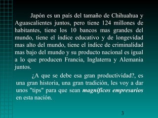 Japón es un país del tamaño de Chihuahua y
Aguascalientes juntos, pero tiene 124 millones de
habitantes, tiene los 10 bancos mas grandes del
mundo, tiene el índice educativo y de longevidad
mas alto del mundo, tiene el índice de criminalidad
mas bajo del mundo y su producto nacional es igual
a lo que producen Francia, Inglaterra y Alemania
juntos.
¿A que se debe esa gran productividad?, es
una gran historia, una gran tradición, les voy a dar
unos "tips" para que sean magníficos empresarios
en esta nación.
3

 