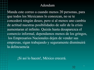 Adendum
Manda este correo a cuando menos 20 personas, para
que todos los Mexicanos lo conozcan, no se te
concederá ningún deseo, pero si al menos uno cambia
de actitud nuestras posibilidades de salir de la crisis
aumentaran al infinito. Quizás hasta desaparezca el
comercio informal, dependamos menos de los gringos,
los Empresarios Nacionales dejen de vender sus
empresas, sigan trabajando y seguramente disminuirá
la delincuencia
¡Si así lo hacen!, México crecerá.
32

.

 