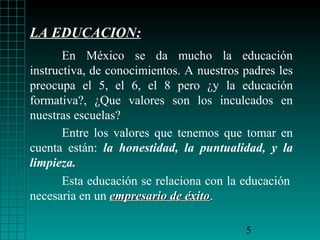 LA EDUCACION:
En México se da mucho la educación
instructiva, de conocimientos. A nuestros padres les
preocupa el 5, el 6, el 8 pero ¿y la educación
formativa?, ¿Que valores son los inculcados en
nuestras escuelas?
Entre los valores que tenemos que tomar en
cuenta están: la honestidad, la puntualidad, y la
limpieza.
Esta educación se relaciona con la educación
necesaria en un empresario de éxito.
éxito
5

 