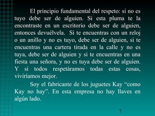El principio fundamental del respeto: si no es
tuyo debe ser de alguien. Si esta pluma te la
encontraste en un escritorio debe ser de alguien,
entonces devuélvela. Si te encuentras con un reloj
o un anillo y no es tuyo, debe ser de alguien, si te
encuentras una cartera tirada en la calle y no es
tuya, debe ser de alguien y si te encuentras en una
fiesta una señora, y no es tuya debe ser de alguien.
Y si todos respetáramos todas estas cosas,
viviríamos mejor.
Soy el fabricante de los juguetes Kay “como
Kay no hay”. En esta empresa no hay llaves en
algún lado.
7

 