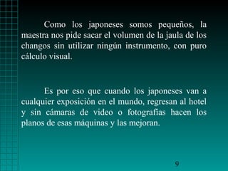 Como los japoneses somos pequeños, la
maestra nos pide sacar el volumen de la jaula de los
changos sin utilizar ningún instrumento, con puro
cálculo visual.

Es por eso que cuando los japoneses van a
cualquier exposición en el mundo, regresan al hotel
y sin cámaras de video o fotografías hacen los
planos de esas máquinas y las mejoran.

9

 