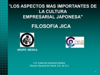 "LOS ASPECTOS MAS IMPORTANTES DE
LA CULTURA
EMPRESARIAL JAPONESA"

FILOSOFIA JICA

GRUPO MEXICA

C.P. CARLOS KASUGA OSAKA
Director General de Yakult, S.A. de C.V.
1

 