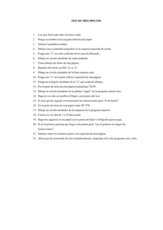 TEST DE TRES MINUTOS




1.   Lea muy bien todo antes de hacer nada.
2.   Ponga su nombre en la esquina derecha del papel
3.   Subraye la palabra nombre.
4.   Dibuje cinco cuadrados pequeños en la esquina izquierda de arriba.
5.   Ponga una “x” en cada cuadrado de los que ha dibujado.
6.   Dibuje un círculo alrededor de cada cuadrado.
7.   Firme debajo del título de esta página.
8.   Después del título escriba “si, si, si”.
9.   Dibuje un círculo alrededor de la frase número siete.
10. Ponga una “x” en la parte inferior izquierda de esta página.
11. Ponga un triángulo alrededor de la “x” que acaba de dibujar.
12. Por la parte de atrás de esta página multiplique 70x70.
13. Dibuje un círculo alrededor de la palabra “papel” de la pregunta número dos.
14. Diga en voz alta su nombre al llegar a este punto del test.
15. Si cree que ha seguido correctamente las instrucciones grite “lo he hecho”.
16. En la parte de atrás de este papel sume 107+278.
17. Dibuje un círculo alrededor de la respuesta de la pregunta anterior.
18. Cuente en voz alta de 1 a 10 hacia atrás.
19. Haga tres agujeros en su papel con la punta del lápiz o bolígrafo puesta aquí.
20. Si es la primera persona que llega a este punto grite “soy el primero en seguir las
     instrucciones”.
21. Subraye todos los números pares a la izquierda de esta página.
22. Ahora que ha terminado de leer cuidadosamente, responda sólo a las preguntas uno y dos.
 