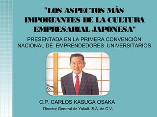 "LOS ASPECTOS MÁS 
IMPORTANTES DE LA CULTURA 
EMPRESARIAL JAPONESA" 
PRESENTADA EN LA PRIMERA CONVENCIÓN 
NACIONAL DE EMPRENDEDORES UNIVERSITARIOS 
C.P. CARLOS KASUGA OSAKA 
Director General de Yakult, S.A. de C.V. 
 
