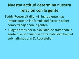 Nuestra actitud determina nuestra
relación con la gente
Teddy Roosevelt dijo: «El ingrediente más
importante en la fórmula del éxito es saber
cómo trabajar con la gente».
• «Pagaría más por la habilidad de tratar con la
gente que por cualquier otra habilidad bajo el
sol», afirmó John D. Rockefeller
 