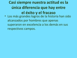 Casi siempre nuestra actitud es la
única diferencia que hay entre
el éxito y el fracaso
• Los más grandes logros de la historia han sido
alcanzados por hombres que apenas
superaron en excelencia a los demás en sus
respectivos campos.
 