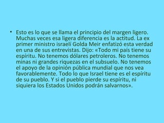 • Esto es lo que se llama el principio del margen ligero.
Muchas veces esa ligera diferencia es la actitud. La ex
primer ministro israelí Golda Meir enfatizó esta verdad
en una de sus entrevistas. Dijo: «Todo mi país tiene su
espíritu. No tenemos dólares petroleros. No tenemos
minas ni grandes riquezas en el subsuelo. No tenemos
el apoyo de la opinión pública mundial que nos vea
favorablemente. Todo lo que Israel tiene es el espíritu
de su pueblo. Y si el pueblo pierde su espíritu, ni
siquiera los Estados Unidos podrán salvarnos».
 