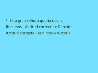 • Esta gran señora quería decir:
Recursos - Actitud correcta = Derrota
Actitud correcta - recursos = Victoria
 