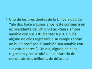 • Uno de los presidentes de la Universidad de
Yale dio, hace algunos años, este consejo a un
ex presidente del Ohio State: «Sea siempre
amable con sus estudiantes A y B. Un día,
alguno de ellos regresará a su campus como
un buen profesor. Y también sea amable con
sus estudiantes C. Un día, alguno de ellos
regresará y construirá un laboratorio de
cienciasde dos millones de dólares».
 