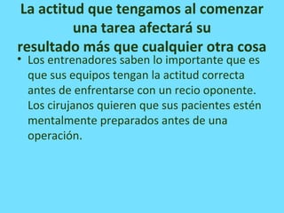 La actitud que tengamos al comenzar
una tarea afectará su
resultado más que cualquier otra cosa
• Los entrenadores saben lo importante que es
que sus equipos tengan la actitud correcta
antes de enfrentarse con un recio oponente.
Los cirujanos quieren que sus pacientes estén
mentalmente preparados antes de una
operación.
 