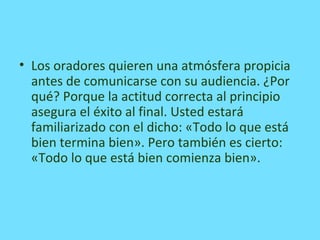 • Los oradores quieren una atmósfera propicia
antes de comunicarse con su audiencia. ¿Por
qué? Porque la actitud correcta al principio
asegura el éxito al final. Usted estará
familiarizado con el dicho: «Todo lo que está
bien termina bien». Pero también es cierto:
«Todo lo que está bien comienza bien».
 