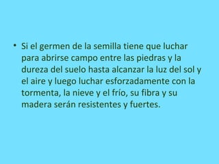 • Si el germen de la semilla tiene que luchar
para abrirse campo entre las piedras y la
dureza del suelo hasta alcanzar la luz del sol y
el aire y luego luchar esforzadamente con la
tormenta, la nieve y el frío, su fibra y su
madera serán resistentes y fuertes.
 