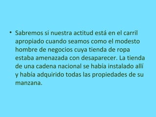• Sabremos si nuestra actitud está en el carril
apropiado cuando seamos como el modesto
hombre de negocios cuya tienda de ropa
estaba amenazada con desaparecer. La tienda
de una cadena nacional se había instalado allí
y había adquirido todas las propiedades de su
manzana.
 