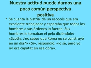 Nuestra actitud puede darnos una
poco común perspectiva
positiva
• Se cuenta la histria de un escocés que era
excelente trabajador y esperaba que todos los
hombres a sus órdenes lo fueran. Sus
hombres le tomaban el pelo diciéndole:
«Scotty, ¿no sabes que Roma no se construyó
en un día?» «Sí», respondió, «lo sé, pero yo
no era capataz en esa obra».
 