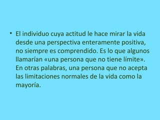 • El individuo cuya actitud le hace mirar la vida
desde una perspectiva enteramente positiva,
no siempre es comprendido. Es lo que algunos
llamarían «una persona que no tiene límite».
En otras palabras, una persona que no acepta
las limitaciones normales de la vida como la
mayoría.
 