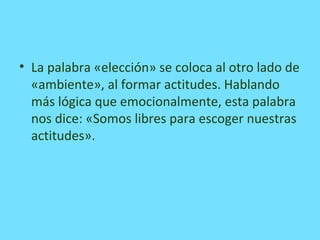 • La palabra «elección» se coloca al otro lado de
«ambiente», al formar actitudes. Hablando
más lógica que emocionalmente, esta palabra
nos dice: «Somos libres para escoger nuestras
actitudes».
 