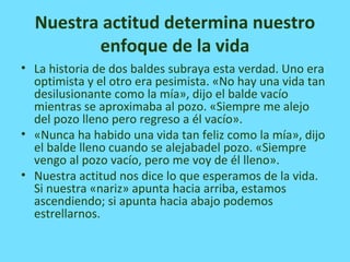 Nuestra actitud determina nuestro
enfoque de la vida
• La historia de dos baldes subraya esta verdad. Uno era
optimista y el otro era pesimista. «No hay una vida tan
desilusionante como la mía», dijo el balde vacío
mientras se aproximaba al pozo. «Siempre me alejo
del pozo lleno pero regreso a él vacío».
• «Nunca ha habido una vida tan feliz como la mía», dijo
el balde lleno cuando se alejabadel pozo. «Siempre
vengo al pozo vacío, pero me voy de él lleno».
• Nuestra actitud nos dice lo que esperamos de la vida.
Si nuestra «nariz» apunta hacia arriba, estamos
ascendiendo; si apunta hacia abajo podemos
estrellarnos.
 