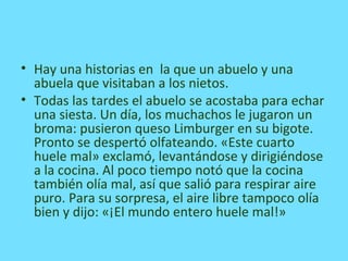 • Hay una historias en la que un abuelo y una
abuela que visitaban a los nietos.
• Todas las tardes el abuelo se acostaba para echar
una siesta. Un día, los muchachos le jugaron un
broma: pusieron queso Limburger en su bigote.
Pronto se despertó olfateando. «Este cuarto
huele mal» exclamó, levantándose y dirigiéndose
a la cocina. Al poco tiempo notó que la cocina
también olía mal, así que salió para respirar aire
puro. Para su sorpresa, el aire libre tampoco olía
bien y dijo: «¡El mundo entero huele mal!»
 