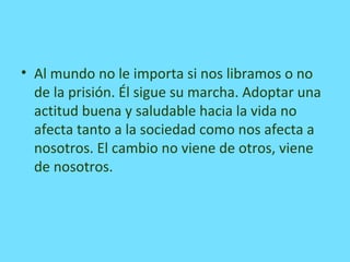 • Al mundo no le importa si nos libramos o no
de la prisión. Él sigue su marcha. Adoptar una
actitud buena y saludable hacia la vida no
afecta tanto a la sociedad como nos afecta a
nosotros. El cambio no viene de otros, viene
de nosotros.
 