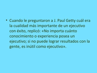 • Cuando le preguntaron a J. Paul Getty cuál era
la cualidad más importante de un ejecutivo
con éxito, replicó: «No importa cuánto
conocimiento o experiencia posea un
ejecutivo; si no puede lograr resultados con la
gente, es inútil como ejecutivo».
 