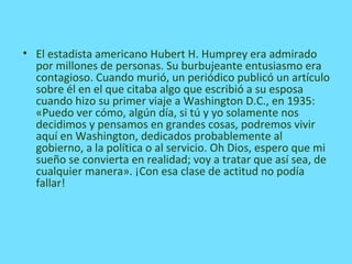 • El estadista americano Hubert H. Humprey era admirado
por millones de personas. Su burbujeante entusiasmo era
contagioso. Cuando murió, un periódico publicó un artículo
sobre él en el que citaba algo que escribió a su esposa
cuando hizo su primer viaje a Washington D.C., en 1935:
«Puedo ver cómo, algún día, si tú y yo solamente nos
decidimos y pensamos en grandes cosas, podremos vivir
aquí en Washington, dedicados probablemente al
gobierno, a la política o al servicio. Oh Dios, espero que mi
sueño se convierta en realidad; voy a tratar que así sea, de
cualquier manera». ¡Con esa clase de actitud no podía
fallar!
 